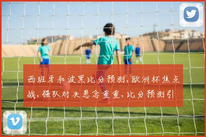 西班牙和波黑比分预测,欧洲杯焦点战,强队对决悬念重重,比分预测引热议,一触即发
