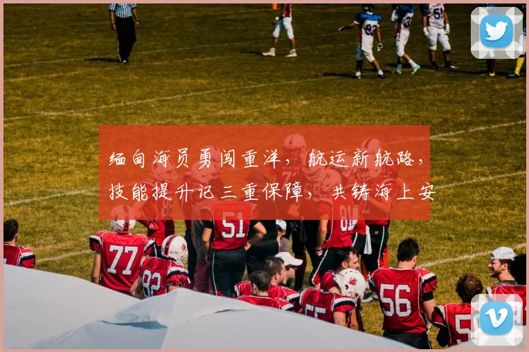 缅甸海员勇闯重洋，航运新航路，技能提升记三重保障，共铸海上安全堡垒。